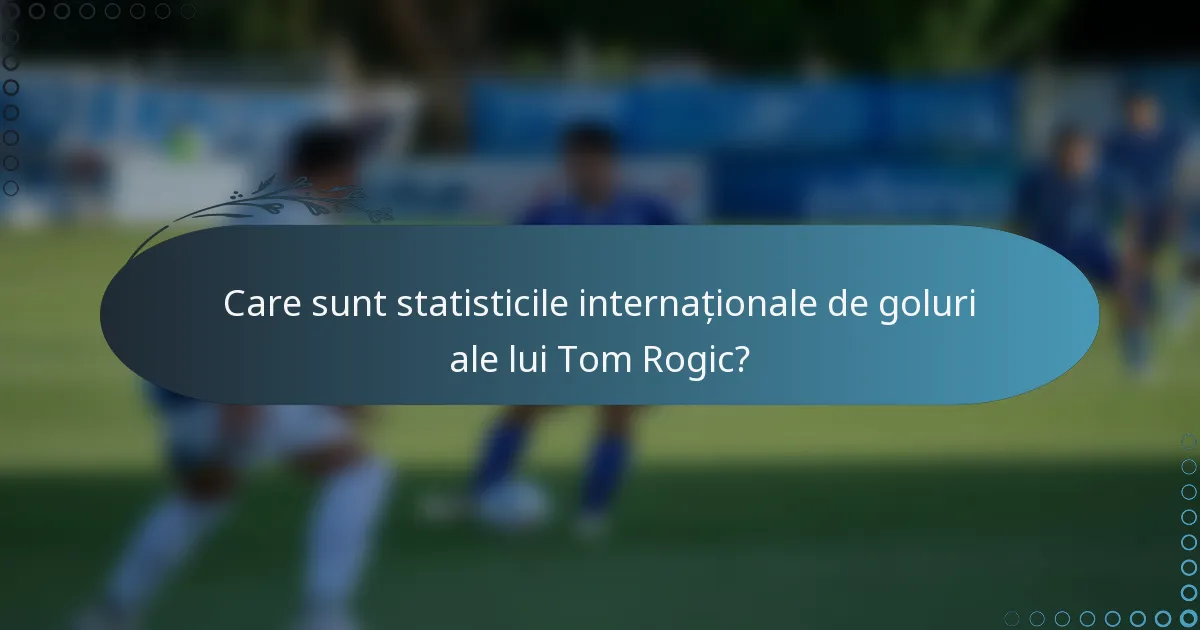 Care sunt statisticile internaționale de goluri ale lui Tom Rogic?