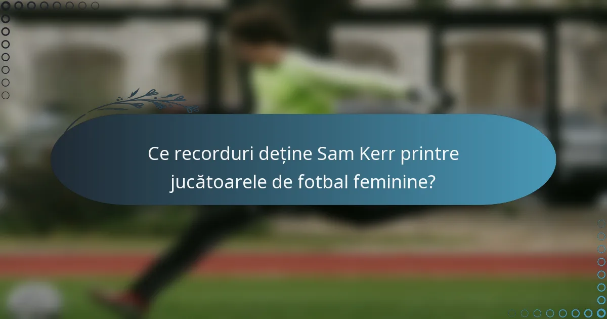 Ce recorduri deține Sam Kerr printre jucătoarele de fotbal feminine?