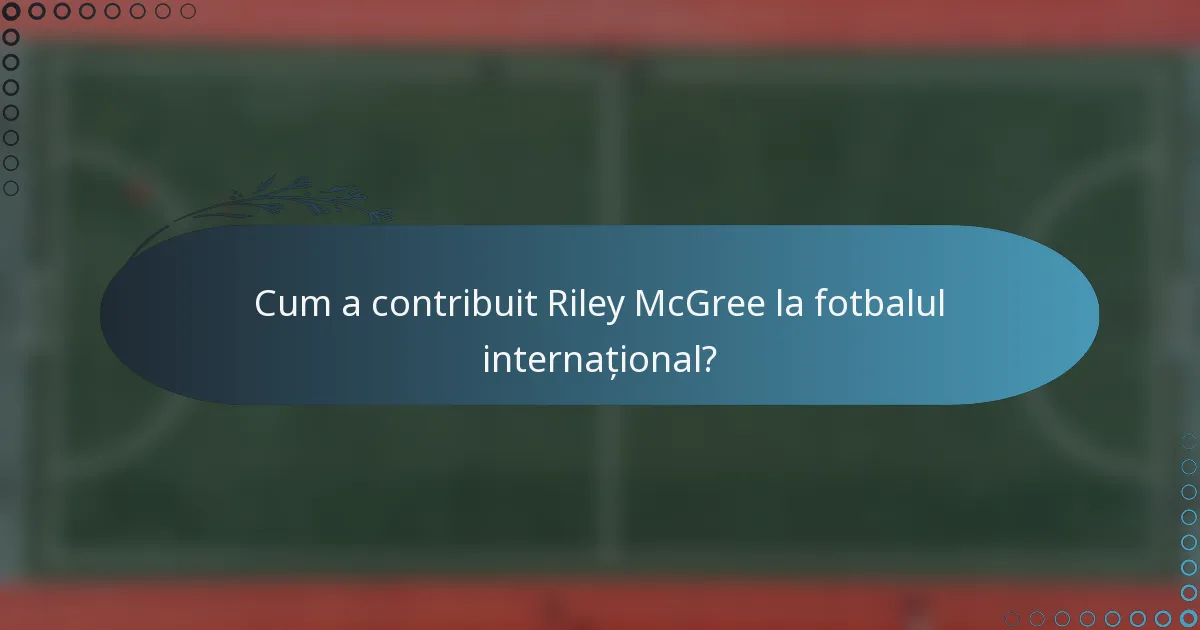 Cum a contribuit Riley McGree la fotbalul internațional?