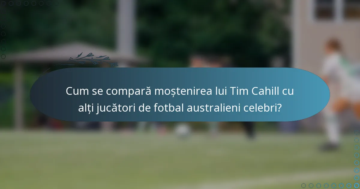 Cum se compară moștenirea lui Tim Cahill cu alți jucători de fotbal australieni celebri?